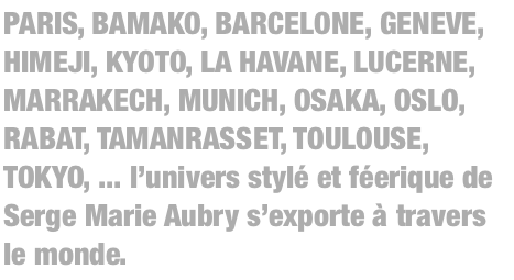 PARIS, BAMAKO, BARCELONE, GENEVE, HIMEJI, KYOTO, LA HAVANE, LUCERNE, MARRAKECH, MUNICH, OSAKA, OSLO, RABAT, TAMANRASSET, TOULOUSE, TOKYO, ... l’univers stylé et féerique de Serge Marie Aubry s’exporte à travers le monde.